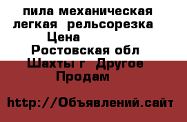 пила механическая, легкая (рельсорезка) › Цена ­ 15 000 - Ростовская обл., Шахты г. Другое » Продам   